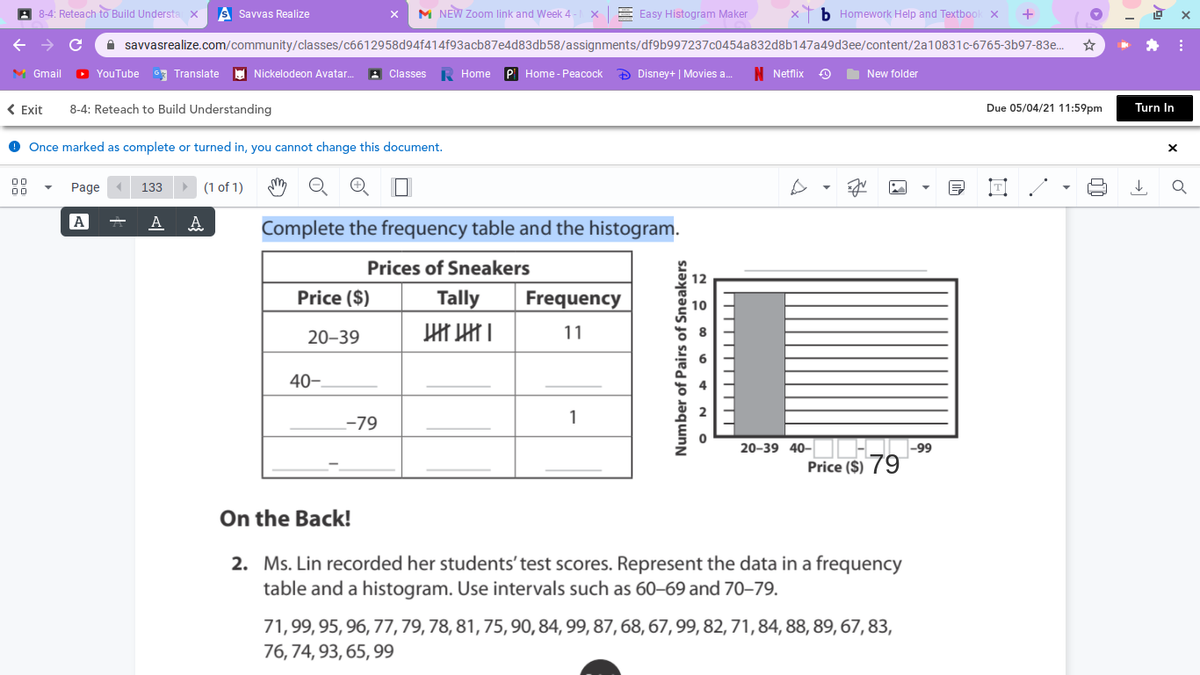 A 8-4: Reteach to Build Understa x
S Savvas Realize
M NEW Zoom link and Week 4
E Easy Histogram Maker
b Homework Help and Textboo
A savvasrealize.com/community/classes/c6612958d94f414f93acb87e4d83db58/assignments/df9b997237c0454a832d8b147a49d3ee/content/2a10831c-6765-3b97-83e.
V Gmail
D YouTube
3 Translate
E Nickelodeon Avatar.
A Classes
K Home
PI Home - Peacock
D Disney+ | Movies a.
N Netflix
New folder
< Exit
8-4: Reteach to Build Understanding
Due 05/04/21 11:59pm
Turn In
Once marked as complete or turned in, you cannot change this document.
00
Page
133
(1 of 1)
00
A
A
Complete the frequency table and the histogram.
Prices of Sneakers
Price ($)
Tally
Frequency
20–39
11
40-
-79
1
20-39 40–
Price ($) 79
On the Back!
2. Ms. Lin recorded her students' test scores. Represent the data in a frequency
table and a histogram. Use intervals such as 60–69 and 70–79.
71,99, 95, 96, 77,79,78, 81, 75, 90,84, 99, 87, 68, 67,99, 82, 71,84, 88, 89, 67, 83,
76, 74, 93, 65, 99
Number of Pairs of Sneakers
A 2 0 o + N a
