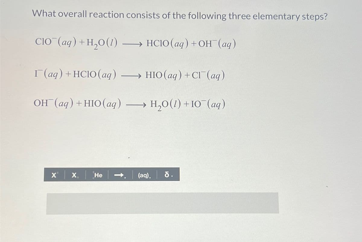 What overall reaction consists of the following three elementary steps?
CIO (aq) + H2O(1)
→HCIO (aq) + OH(aq)
I(aq) + HCIO (aq) →HIO (aq) + Cl(aq)
OH(aq) + HIO(aq)
H,O(1)+IO (aq)
XⓇ X
He
(aq), 6.