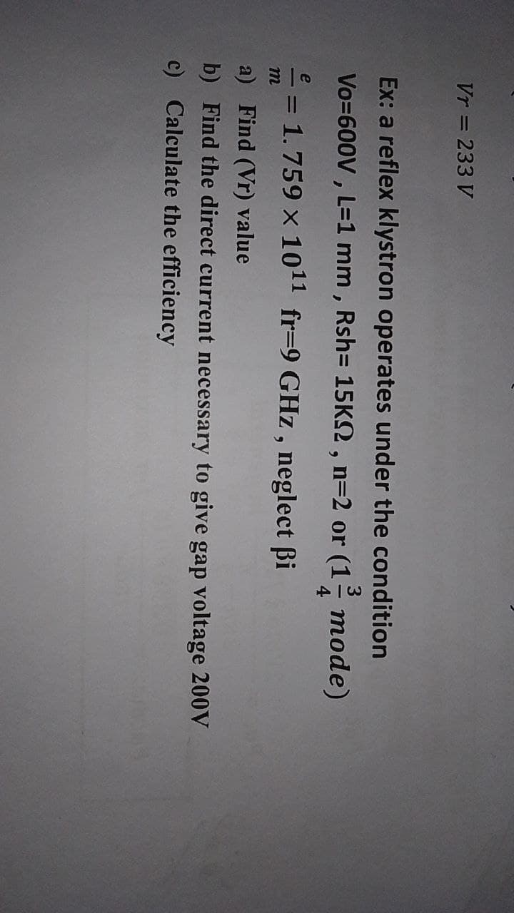 Vr = 233 V
Ex: a reflex klystron operates under the condition
Vo=600V , L=1 mm , Rsh= 15K2 , n=2 or (1
тode)
4
e
- = 1.759 x 1011 fr=9 GHz , neglect ßi
m
a) Find (Vr) value
b) Find the direct current necessary to give gap voltage 200V
c) Calculate the efficiency
