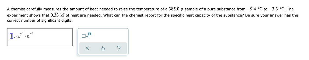 A chemist carefully measures the amount of heat needed to raise the temperature of a 385.0 g sample of a pure substance from -9.4 °C to -3.3 °C. The
experiment shows that 0.33 kJ of heat are needed. What can the chemist report for the specific heat capacity of the substance? Be sure your answer has the
correct number of significant digits.
- 1
- 1
•K
J.g
x10
