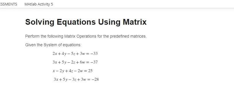 ESSMENTS
MAtlab Activity 5
Solving Equations Using Matrix
Perform the following Matrix Operations for the predefined matrices.
Given the System of equations:
2x+ 4y – 5z+3w = -33
3x + 5y – 2z+ 6w = -37
x- 2y+ 4z - 2w = 25
3x +5y- 3z+3w = -28
