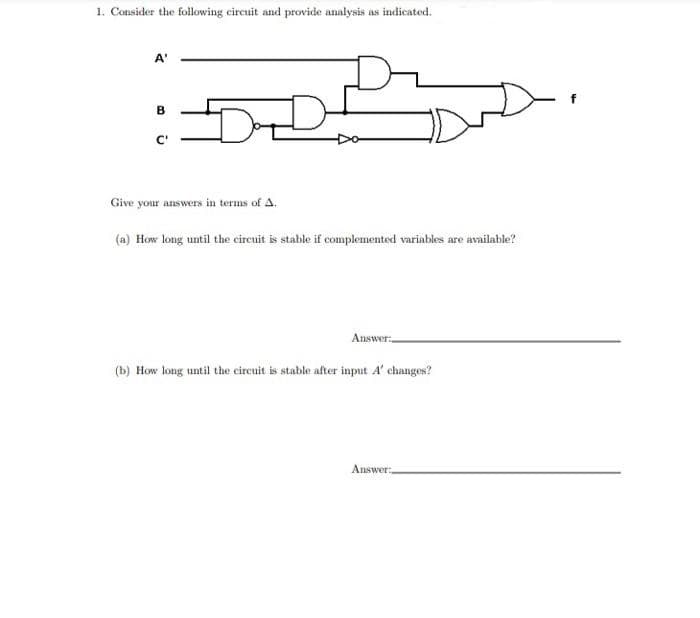 1. Consider the following circuit and provide analysis as indicated.
A'
B
C'
Dd
Give your answers in terms of A.
(a) How long until the circuit is stable if complemented variables are available?
Answer:
(b) How long until the circuit is stable after input A' changes?
Answer: