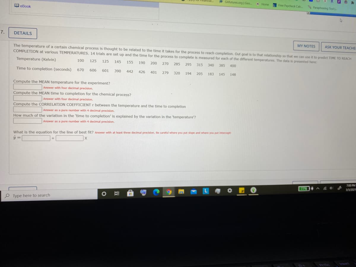 * GAfutures.org| Geo.
n Home 5 Free Paycheck Calc Paraphrasing Tool
O eBook
7.
DETAILS
ASK YOUR TEACHEI
The temperature of a certain chemical process is thought to be related to the time it takes for the process to reach completion. Out goal is to that relationship so that we can use it to predict TIME TO REACH
MY NOTES
COMPLETION at various TEMPERATURES. 14 trials are set up and the time for the process to complete is measured for each of the different temperatures. The data is presented here:
Temperature (Kelvin)
100
125
125
145
155
190
200
270
285
295
340
315
385
400
Time to completion (seconds)
670
606
601
390
442
426
401
279
320
194
205
183
145
148
Compute the MEAN temperature for the experiment?
Answer with four decimal precision.
Compute the MEAN time to completion for the chemical process?
Answer with four decimal precision.
Compute the CORRELATION COEFFICIENT r between the temperature and the time to completion
Answer as a pure number with 4 decimal precision.
How much of the variation in the 'time to completion' is explained by the variation in the 'temperature'?
Answer as a pure number with 4 decimal precision.
What is the equation for the line of best fit? Answer with at least three decimal precision. Be careful where you put slope and where you put interceptt
y =
7:00 PM
77%
3/3/2021
P Type here to search
PriSc
Insert
