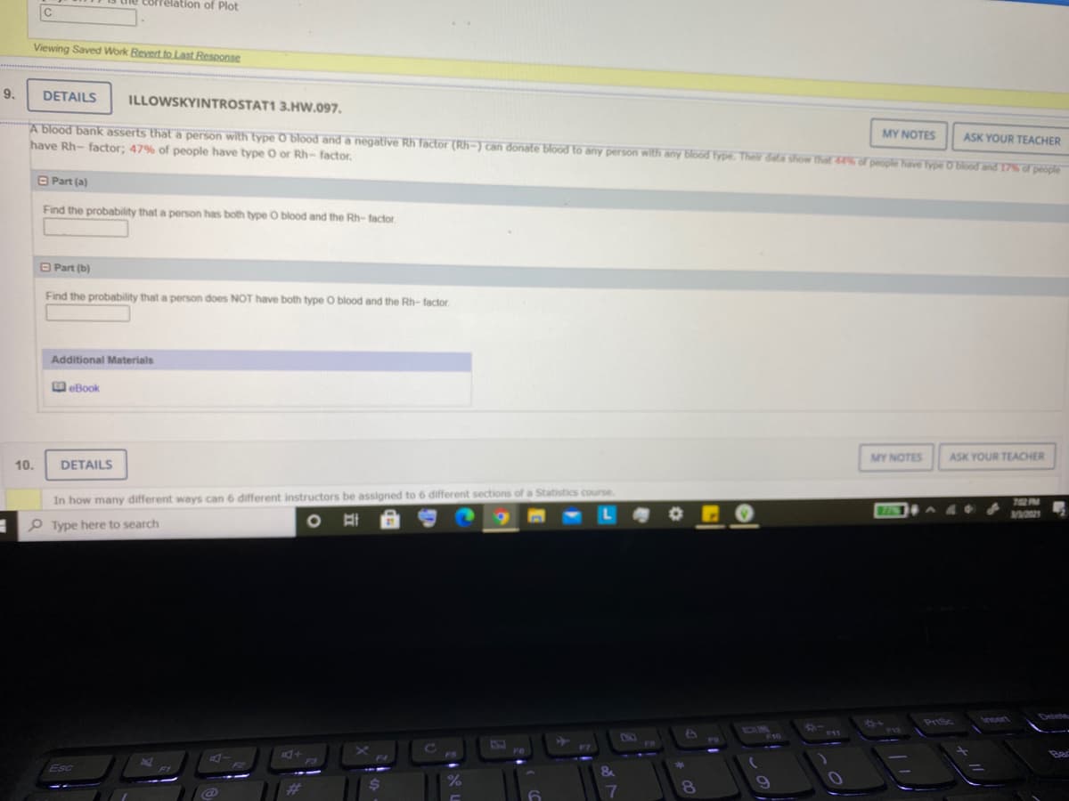 Correlation of Plot
C
Viewing Saved Work Revert to Last Response
9.
DETAILS
ILLOWSKYINTROSTAT1 3.HW.097.
A blood bank asserts thata person with type O blod and a negative Rh factor (Rh-) can donate blood to any person with any blood fype. Their dala show that 4 of people have type O Blood and 17of people
have Rh- factor; 47% of people have type O or Rh- factor.
MY NOTES
ASK YOUR TEACHER
O Part (a)
Find the probability that a person has both type O blood and the Rh- factor
O Part (b)
Find the probability that a person does NOT have both type O blood and the Rh- factor
Additional Materials
eBook
MY NOTES
ASK YOUR TEACHER
10.
DETAILS
In how many different ways can 6 different instructors be assigned to 6 different sections of a Statistics course.
702 PM
A 4
P Type here to search
PriSc
Insert
OA
F10
F12
F11
DNO
FO
FO
F7
F6
F5
F3
Esc
&
F1
#3
%24
%
7
8.
