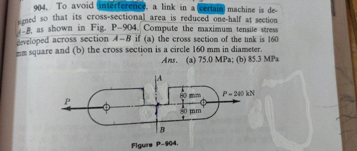 904. To avoid interference,
a link in a certain machine is de-
signed so that its cross-sectional area is reduced one-half at section
A-B, as shown in Fig. P-904. Compute the maximum tensile stress
developed across section A-B if (a) the cross section of the link is 160
mm square and (b) the cross section is a circle 160 mm in diameter.
Ans.
(a) 75.0 MPa; (b) 85.3 MPa
80 mm
P = 240 kN
80 mm
$2
B
Figure P-904.