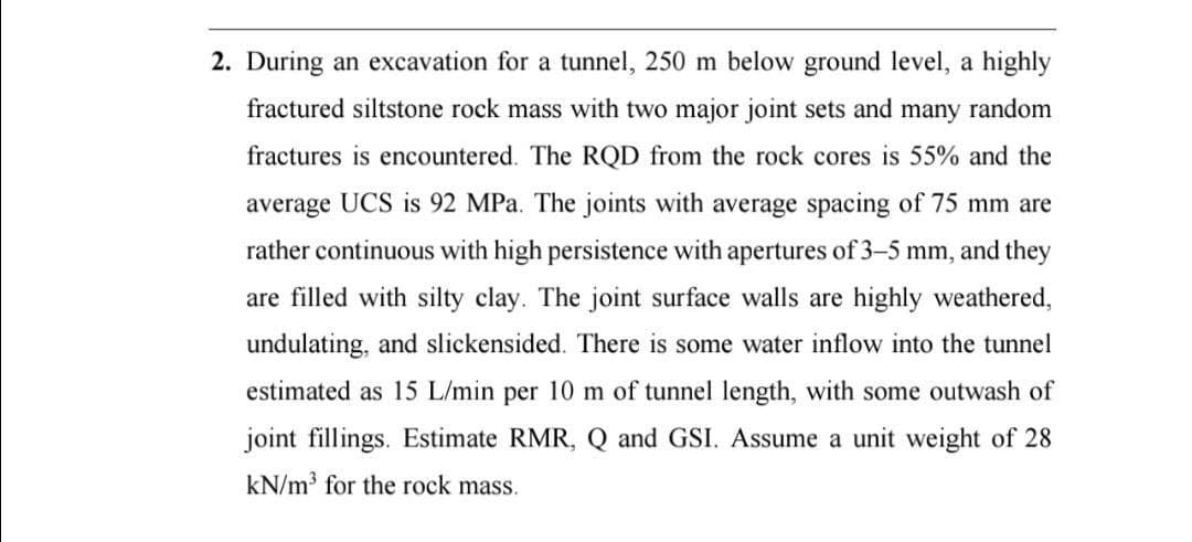 2. During an excavation for a tunnel, 250 m below ground level, a highly
fractured siltstone rock mass with two major joint sets and many random
fractures is encountered. The RQD from the rock cores is 55% and the
average UCS is 92 MPa. The joints with average spacing of 75 mm are
rather continuous with high persistence with apertures of 3-5 mm, and they
are filled with silty clay. The joint surface walls are highly weathered,
undulating, and slickensided. There is some water inflow into the tunnel
estimated as 15 L/min per 10 m of tunnel length, with some outwash of
joint fillings. Estimate RMR, Q and GSI. Assume a unit weight of 28
kN/m³ for the rock mass.