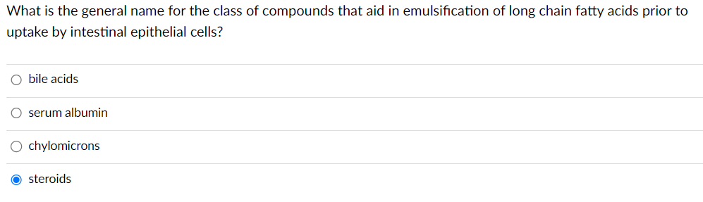 What is the general name for the class of compounds that aid in emulsification of long chain fatty acids prior to
uptake by intestinal epithelial cells?
O bile acids
O serum albumin
O chylomicrons
O steroids