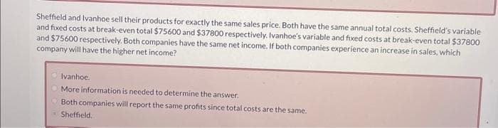 Sheffield and Ivanhoe sell their products for exactly the same sales price. Both have the same annual total costs. Sheffield's variable
and fixed costs at break-even total $75600 and $37800 respectively. Ivanhoe's variable and fixed costs at break-even total $37800
and $75600 respectively. Both companies have the same net income. If both companies experience an increase in sales, which
company will have the higher net income?
Ivanhoe.
More information is needed to determine the answer.
Both companies will report the same profits since total costs are the same.
Sheffield,