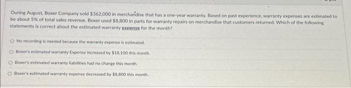 During August, Boxer Company sold $362,000 in merchandise that has a one-year warranty. Based on past experience, warranty expenses are estimated to
be about 5% of total sales revenue. Boxer used $8,800 in parts for warranty repairs on merchandise that customers returned. Which of the following
statements is correct about the estimated warranty expense for the month?
O No recording is needed because the warranty expense is estimated.
Boxer's estimated warranty Expense increased by $18,100 this month.
O Boxer's estimated warranty liabilities had no change this month.
O Boxer's estimated warranty expense decreased by $8,800 this month.