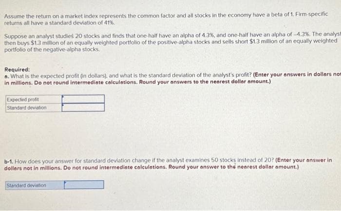 Assume the return on a market index represents the common factor and all stocks in the economy have a beta of 1. Firm-specific
returns all have a standard deviation of 41%.
Suppose an analyst studies 20 stocks and finds that one-half have an alpha of 4.3%, and one-half have an alpha of -4.3%. The analyst
then buys $1.3 million of an equally weighted portfolio of the positive-alpha stocks and sells short $1.3 million of an equally weighted
portfolio of the negative-alpha stocks.
Required:
a. What is the expected profit (in dollars), and what is the standard deviation of the analyst's profit? (Enter your answers in dollars not
in millions. Do not round intermediate calculations. Round your answers to the nearest dollar amount.)
Expected profit
Standard deviation
b-1. How does your answer for standard deviation change if the analyst examines 50 stocks instead of 20? (Enter your answer in
dollars not in millions. Do not round intermediate calculations. Round your answer to the nearest dollar amount.)
Standard deviation