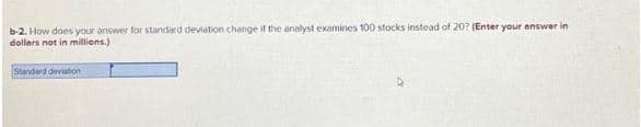 b-2. How does your answer for standard deviation change if the analyst examines 100 stocks instead of 20? (Enter your answer in
dollars not in millions.)
Standard deviation