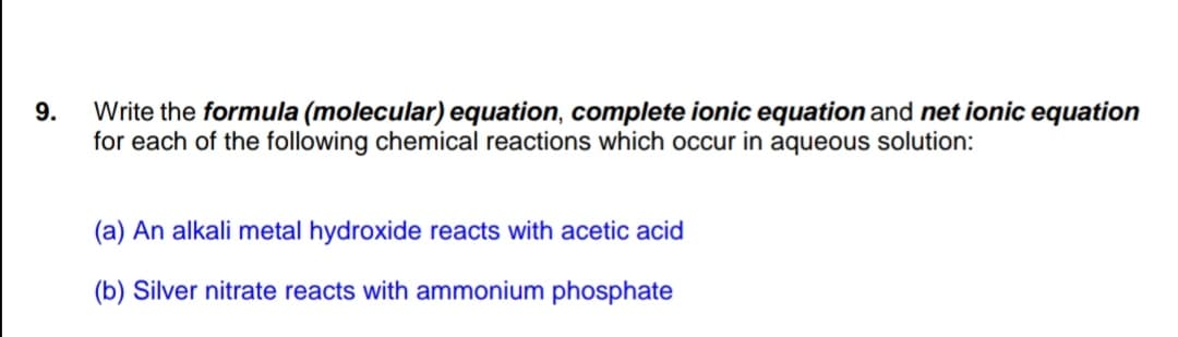 9.
Write the formula (molecular) equation, complete ionic equation and net ionic equation
for each of the following chemical reactions which occur in aqueous solution:
(a) An alkali metal hydroxide reacts with acetic acid
(b) Silver nitrate reacts with ammonium phosphate
