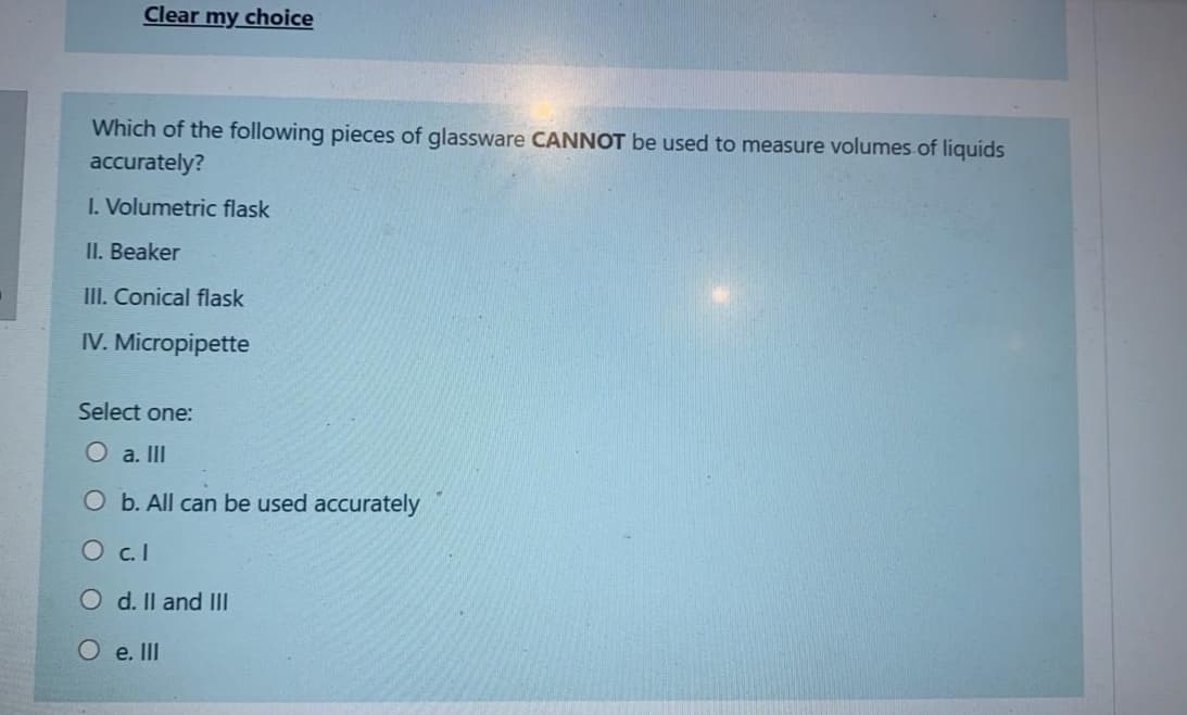 Clear my choice
Which of the following pieces of glassware CANNOT be used to measure volumes.of liquids
accurately?
I. Volumetric flask
II. Beaker
III. Conical flask
IV. Micropipette
Select one:
O a. II
O b. All can be
sed accurately
O c.I
O d. Il and IlI
O e. II
