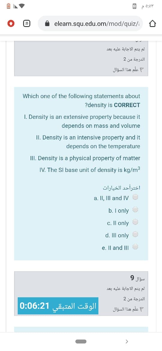 elearn.squ.edu.om/mod/quiz/i
لم يتم الاجابة عليه بعد
الدرجة من 2
علم هذا السؤال
ale
Which one of the following statements about
?density is COORRECT
I. Density is an extensive property because it
depends on mass and volume
II. Density is an intensive property and it
depends on the temperature
III. Density is a physical property of matter
IV. The SI base unit of density is kg/m3
اخترأحد الخيارات
a. II, IIl and IV
b. I only
c. Il only
d. IlI only
e. Il and III
لم يتم الاجابة عليه بعد
الدرجة من 2
الوقت المتبقي 0:06:21|
P علم هذا السؤال
>
