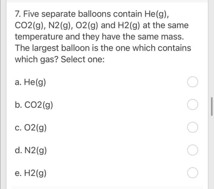 7. Five separate balloons contain He(g),
CO2(g), N2(g), 02(g) and H2(g) at the same
temperature and they have the same mass.
The largest balloon is the one which contains
which gas? Select one:
a. He(g)
b. CO2(g)
С. 02(g)
d. N2(g)
е. Н2 (g)
