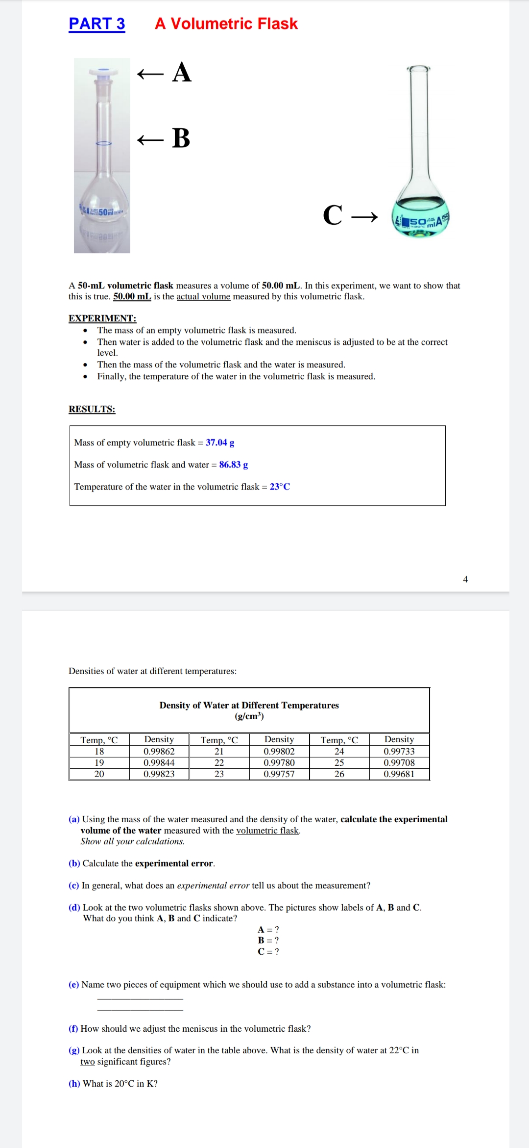 PART 3
A Volumetric Flask
+ A
С —
ALI50
SOA
A 50-mL volumetric flask measures a volume of 50.00 mL. In this experiment, we want to show that
this is true. 50.00 mL is the actual volume measured by this volumetric flask.
EXPERIMENT:
The mass of an empty volumetric flask is measured.
Then water is added to the volumetric flask and the meniscus is adjusted to be at the correct
level.
Then the mass of the volumetric flask and the water is measured.
Finally, the temperature of the water in the volumetric flask is measured.
RESULTS:
Mass of empty volumetric flask = 37.04 g
Mass of volumetric flask and water = 86.83 g
Temperature of the water in the volumetric flask = 23°C
4
Densities of water at different temperatures:
Density of Water at Different Temperatures
(g/cm)
Temp, °C
Density
Temp, °C
Density
Temp, °C
Density
18
0.99862
21
0.99802
24
0.99733
19
0.99844
22
0.99780
25
0.99708
20
0.99823
23
0.99757
26
0.99681
(a) Using the mass of the water measured and the density of the water, calculate the experimental
volume of the water measured with the volumetric flask.
Show all your calculations.
(b) Calculate the experimental error.
(c) In general, what does an experimental error tell us about the measurement?
(d) Look at the two volumetric flasks shown above. The pictures show labels of A, B and C.
What do you think A, B and C indicate?
A = ?
B = ?
C = ?
(e) Name two pieces of equipment which we should use to add a substance into a volumetric flask:
(f) How should we adjust the meniscus in the volumetric flask?
(g) Look at the densities of water in the table above. What is the density of water at 22°C in
two significant figures?
(h) What is 20°C in K?
