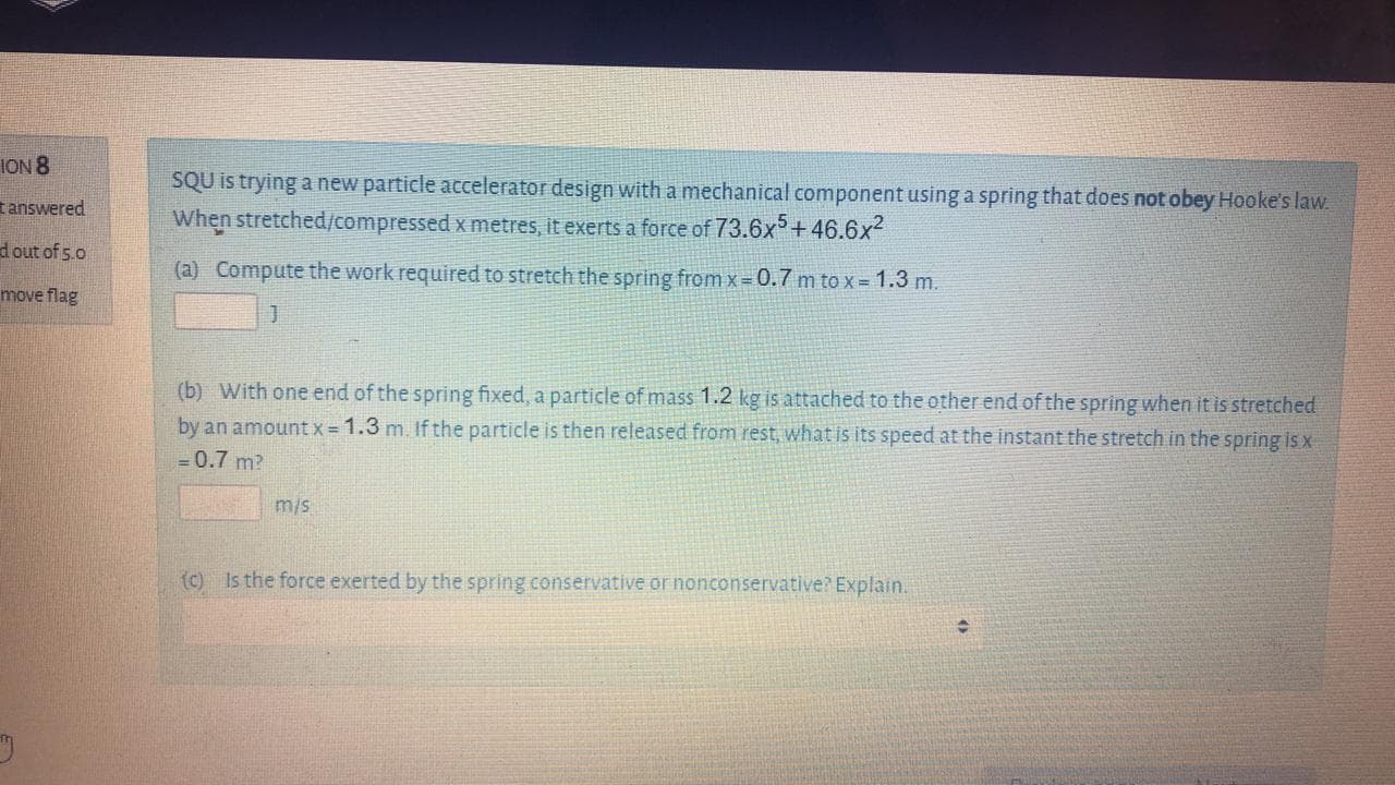 SQU is trying a new particle accelerator design with a mechanical component using a spring that does not obey Hooke's law.
When stretched/compressed x metres, it exerts a force of 73.6x5+46.6x2
(a) Compute the work required to stretch the spring from x 0.7 m to x = 1.3 m.
(b) With one end of the spring fixed, a particle of mass 1.2 kg is attached to the other end of the spring when it is stretched
by an amountx= 1.3 m. If the particle is then released from rest, what is its speed at the instant the stretch in the spring is x
= 0.7 m?
m/s
(c) Is the force exerted by the spring conservative or nonconservative? Explain.
