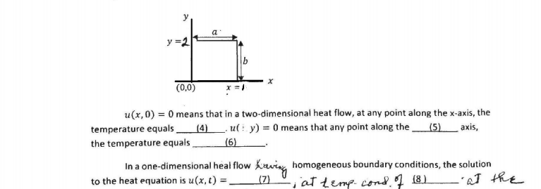 y
y =2
(0,0)
u(x,0) = 0 means that in a two-dimensional heat flow, at any point along the x-axis, the
temperature equals (4). ut : y) = 0 means that any point along the (5)_ axis,
the temperature equals
(6)
In a one-dimensional heal flow
kaving homogeneous boundary conditions, the solution
-iattemp cond. 18)
L'at the
to the heat equation is u(x, t) :
(7)
