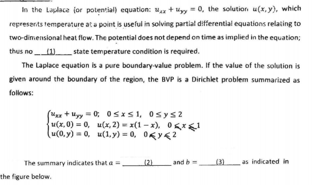 In the Laplace (or potential) equation: uxx + uyy = 0, the solutior u(x, y), which
represarts temperature at a point is usefui in solving partial differential equations relating to
two-dirmensional heat flow. The potential does not depend on time as implied in the equation;
thus no (1).
_state temperature condition is required.
The Laplace equation is a pure boundary-value problem. If the value of the solution is
given around the boundary of the region, the BVP is a Dirichlet problem summarized as
follows:
(Uxx + uyy = 0; 0<x<1, 0sys2
u(x,0) = 0, u(x, 2) = x(1 – x), 0gx<1
u(0, y) = 0, u(1, y) = 0, 0Ky<2
The summary indicates that a =
(2)
and b =
(3)
as indicated in
the figure below.
