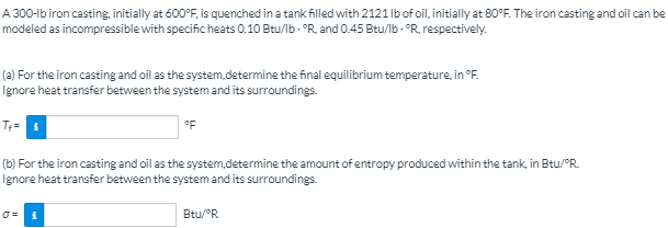 A 300-lb iron casting. initially at 600°F, is quenched in a tank filled with 2121 lb of oil, initially at 80°F. The iron casting and oil can be
modeled as incompressible with specific heats 0.10 Btu/lb - °R. and 0.45 Btu/lb - °R, respectively.
(a) For the iron casting and oil as the system.determine the final equilibrium temperature, in °F.
Ignore heat transfer between the system and its surroundings.
°F
(b) For the iron casting and oil as the system,determine the amount of entropy produced within the tank, in Btu/°R.
Ignore heat transfer between the system and its surroundings.
Btu/°R
