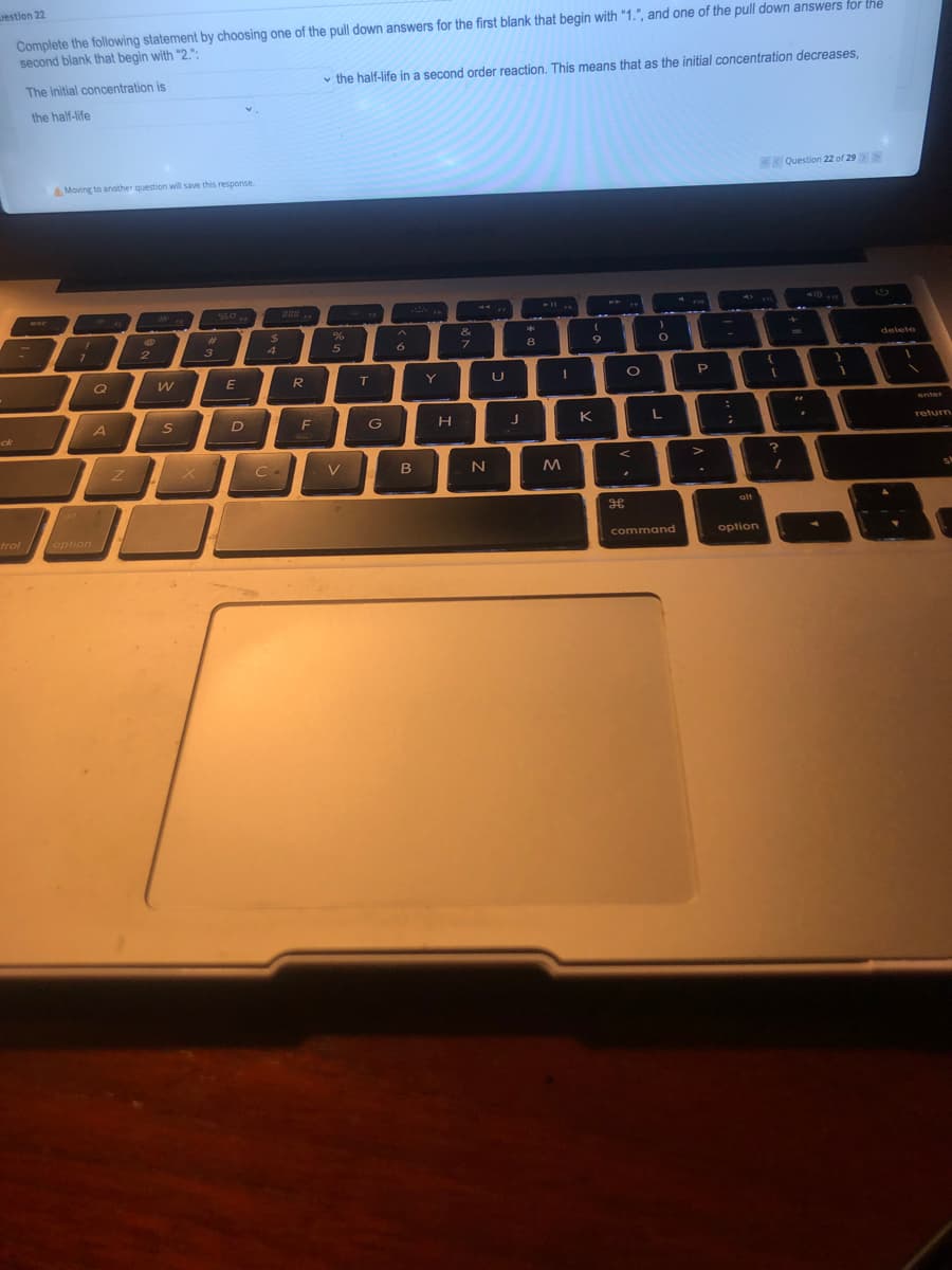 estion 22
Complete the following statement by choosing one of the pull down answers for the first blank that begin with "1.", and one of the pull down answers for the
second blank that begin with "2.":
The initial concentration is
v the half-life in a second order reaction. This means that as the initial concentration decreases,
the half-life
Question 22 of 29
A Moving to another question will save this response.
..
esc
%23
24
&
3
4
8.
9
delete
E
T
Y
U
enter
A
S
F
G
K
L
ck
return
V
B
alf
alt
trol option
command
option
