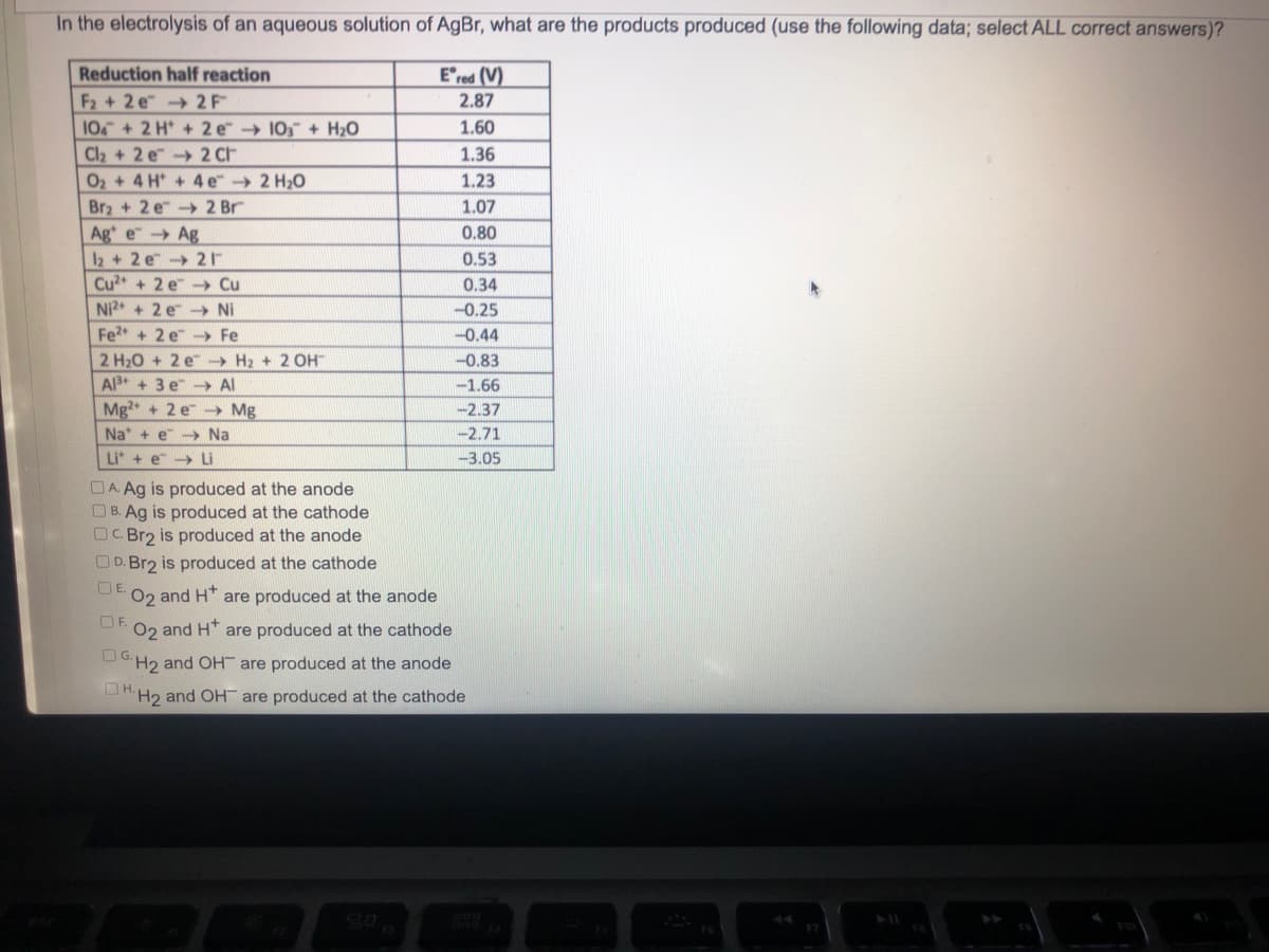 In the electrolysis of an aqueous solution of AgBr, what are the products produced (use the following data; select ALL correct answers)?
Reduction half reaction
Ered (V)
2.87
F2+2 e2F
104+ 2 H+ 2 e 103 + H₂O
1.60
Cl₂ + 2 e
2 ct
1.36
O₂ + 4H+
4 e 2 H₂O
1.23
Br₂+2 e 2 Br
1.07
Age
Ag
0.80
12+2 e
21
0.53
Cu²+ + 2 e→→ Cu
0.34
Ni²+ + 2 e→→ Ni
-0.25
Fe²+ + 2e →→ Fe
-0.44
2 H₂O + 2 e → H₂ + 2 OH™
-0.83
-1.66
Al³+ + 3 e → Al
Mg2+ + 2 e
Mg
-2.37
Na + e→→→ Na
-2.71
Li + e
Li
-3.05
A Ag is produced
the anode
B. Ag is produced at the cathode
C.Br2 is produced at the anode
D. Br2 is produced at the cathode
OE.
O2 and H* are produced at the anode
OF
O2 and H* are produced at the cathode
H2 and OH are produced at the anode
ΠΗ.
H2 and OH are produced at the cathode