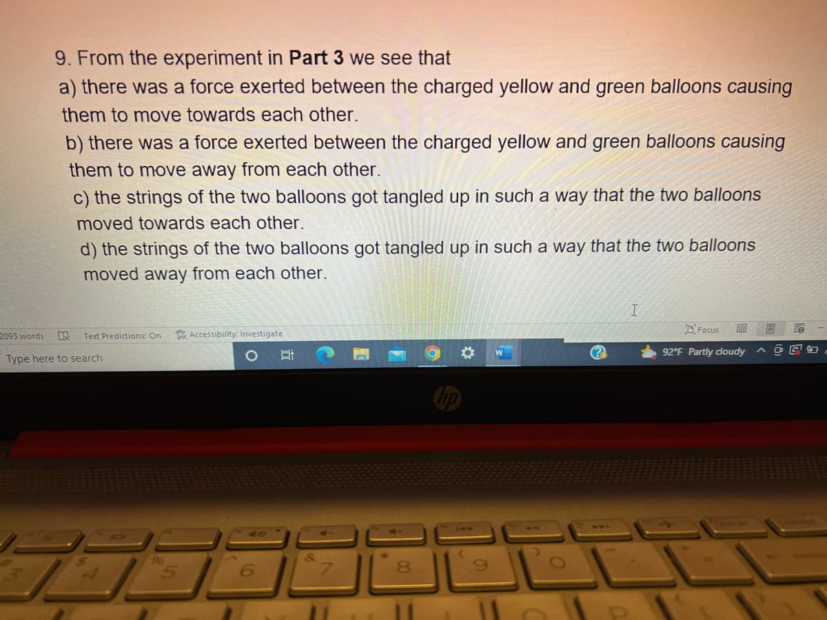 2093 words
9. From the experiment in Part 3 we see that
a) there was a force exerted between the charged yellow and green balloons causing
them to move towards each other.
b) there was a force exerted between the charged yellow and green balloons causing
them to move away from each other.
13
c) the strings of the two balloons got tangled up in such a way that the two balloons
moved towards each other.
d) the strings of the two balloons got tangled up in such a way that the two balloons
moved away from each other.
Text Predictions: On
Type here to search
96
Accessibility: Investigate
40
Bi
00
8
11
144
?
I
Focus
92°F Partly cloudy
P