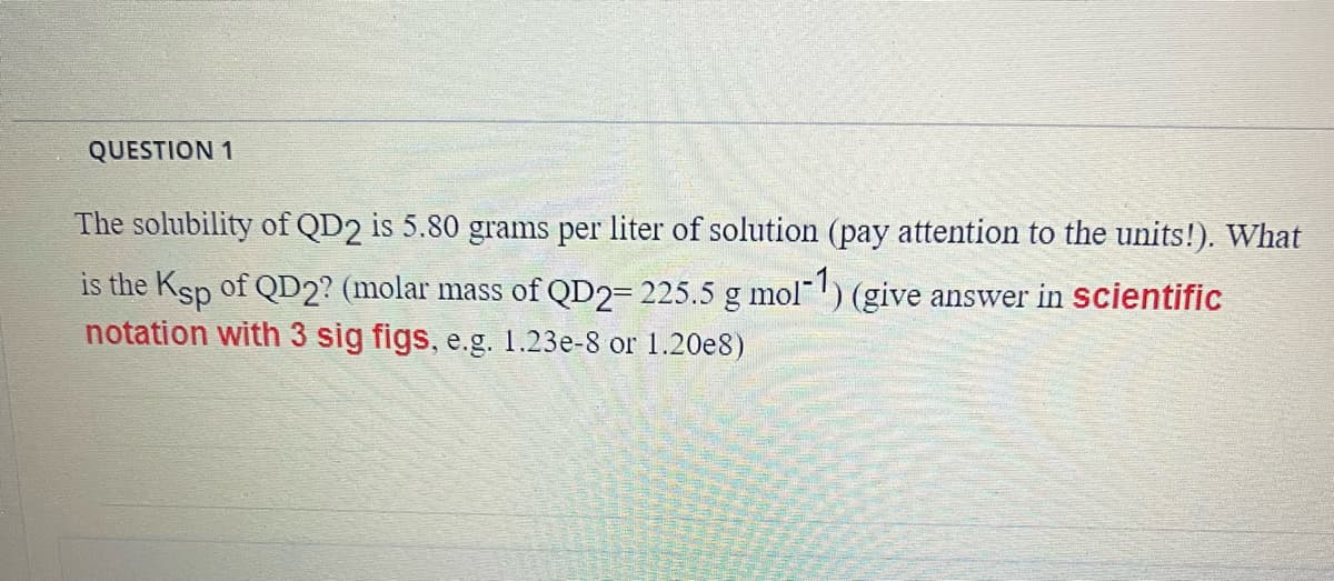 QUESTION 1
The solubility of QD2 is 5.80 grams per liter of solution (pay attention to the units!). What
is the Ksp of QD2? (molar mass of QD2= 225.5 g mol-1) (give answer in scientific
notation with 3 sig figs, e.g. 1.23e-8 or 1.20e8)