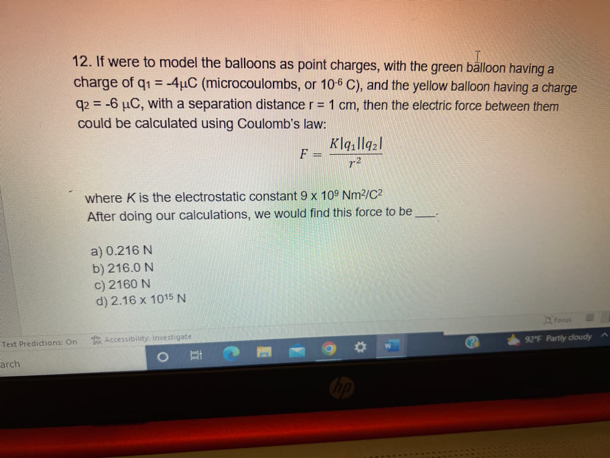 12. If were to model the balloons as point charges, with the green balloon having a
charge of q1 = -4μC (microcoulombs, or 10-6 C), and the yellow balloon having a charge
q2 = -6 μC, with a separation distance r = 1 cm, then the electric force between them
could be calculated using Coulomb's law:
Text Predictions: On
arch
a) 0.216 N
b) 216.0 N
c) 2160 N
d) 2.16 x 1015 N
where K is the electrostatic constant 9 x 109 Nm²/C²
After doing our calculations, we would find this force to be
Accessibility: Investigate
F =
Et
Klailla₂1
7-2
Focus
92°F Partly cloudy