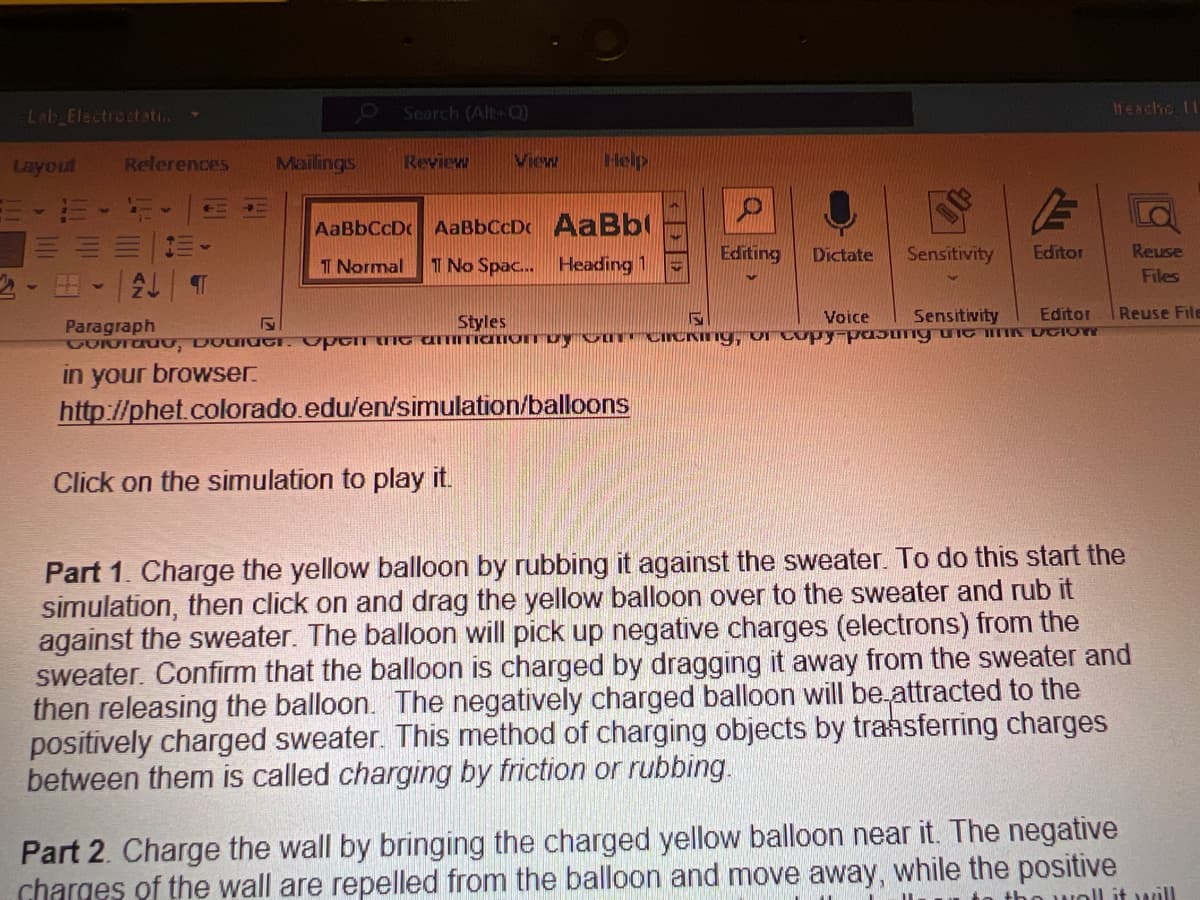 Lab Electrostati...
Layout
References
T
ALT
Mailings
Search (Alt+Q)
Review
View
Help
AaBbCcDc AaBbCcDc AaBb
T Normal 1 No Spac... Heading 1
Editing Dictate Sensitivity
Voice
S
Sensitivity
S
Paragraph
Styles
Colorado, Dodici. Open the ammation by OUT CHICKing, or copy-pasang wie in
in your browser.
http://phet.colorado.edu/en/simulation/balloons
Click on the simulation to play it.
E
Editor
Editor
DelON
Ifeacho 11
Reuse
Files
Reuse File
Part 1. Charge the yellow balloon by rubbing it against the sweater. To do this start the
simulation, then click on and drag the yellow balloon over to the sweater and rub it
against the sweater. The balloon will pick up negative charges (electrons) from the
sweater. Confirm that the balloon is charged by dragging it away from the sweater and
then releasing the balloon. The negatively charged balloon will be attracted to the
positively charged sweater. This method of charging objects by transferring charges
between them is called charging by friction or rubbing.
Part 2. Charge the wall by bringing the charged yellow balloon near it. The negative
charges of the wall are repelled from the balloon and move away, while the positive
no well it will