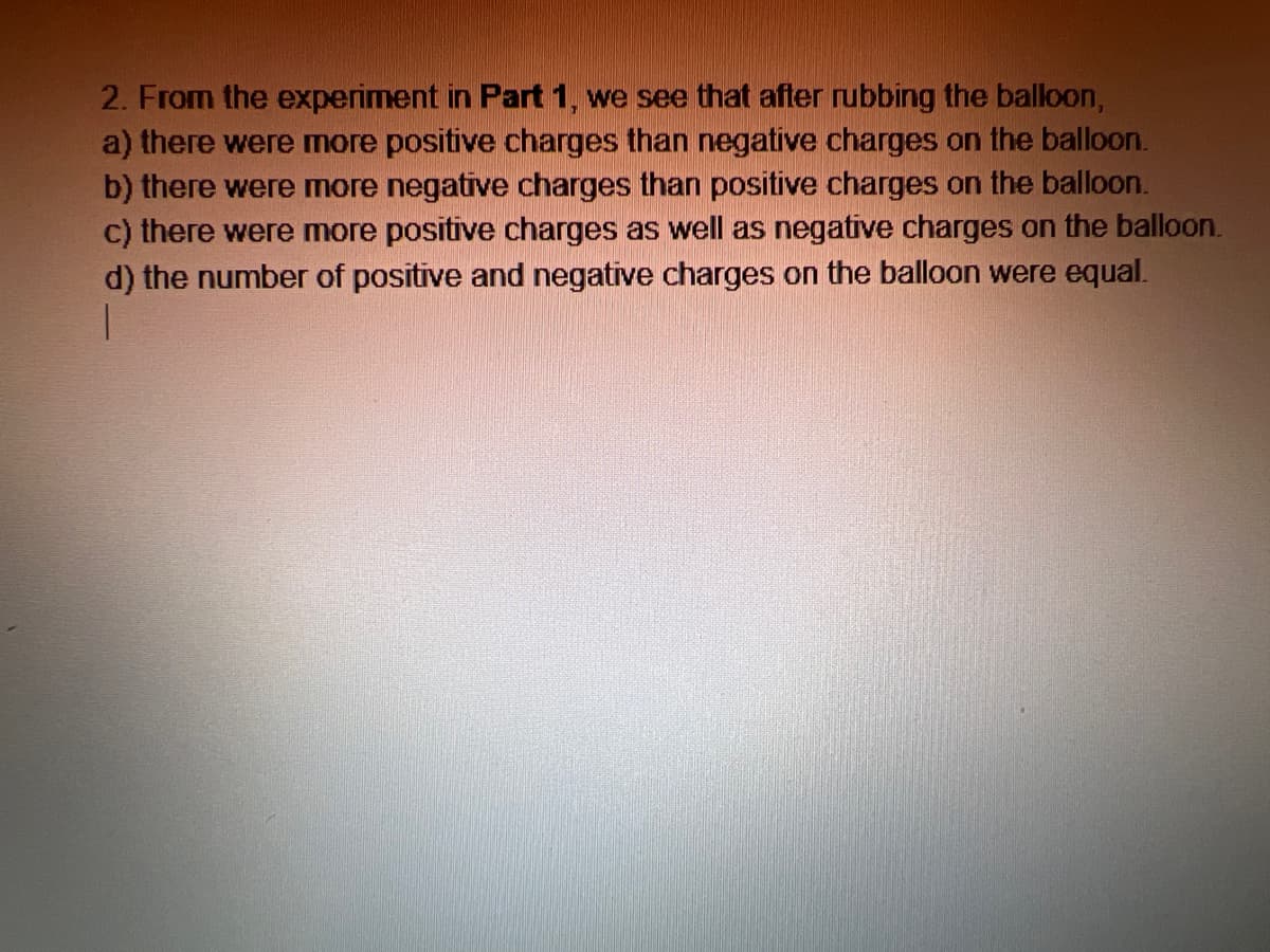 2. From the experiment in Part 1, we see that after rubbing the balloon,
a) there were more positive charges than negative charges on the balloon.
b) there were more negative charges than positive charges on the balloon.
c) there were more positive charges as well as negative charges on the balloon.
d) the number of positive and negative charges on the balloon were equal.