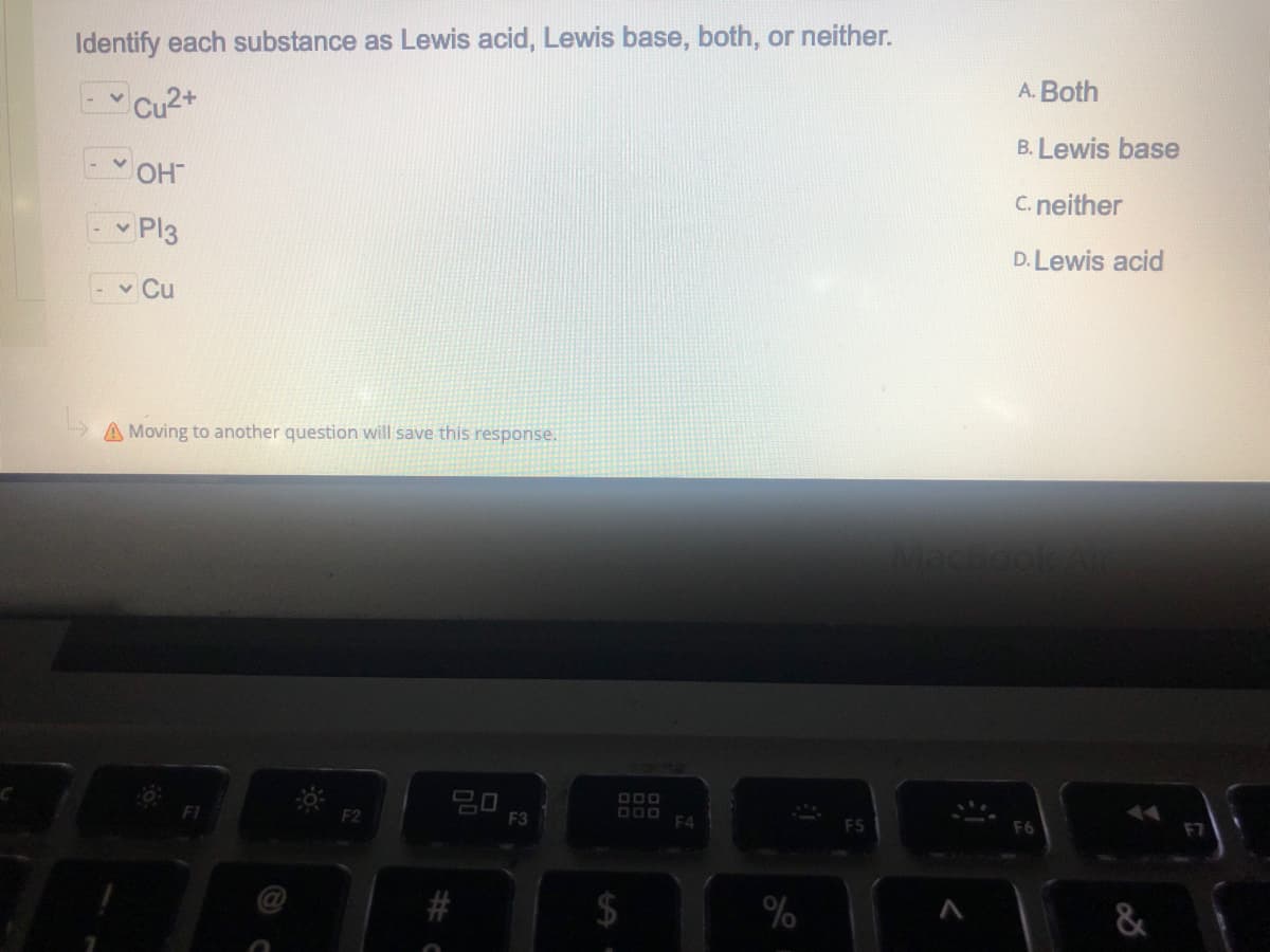 Identify each substance as Lewis acid, Lewis base, both, or neither.
A. Both
B. Lewis base
v OHT
C. neither
- - Pl3
D. Lewis acid
- v Cu
A Moving to another question will save this response.
20
F2
F3
F4
F5
F6
%
