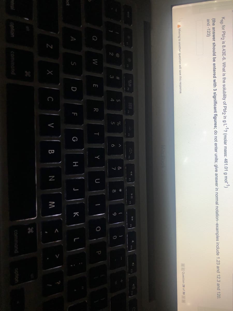 Ksp for Pbl2 is 8.43E-6. What is the solubility of Pbl2 in g L-1? (molar mass: 461.01 g mol-1)
(the answer should be entered with 3 significant figures; do not enter units; give answer in normal notation--examples include 1.23 and 12.3 and 120.
and -123)
KK Question 28 of 30
A Moving to another question will save this response.
MacBookA
esc
F3
F4
@
23
%24
3
5
6.
7
8
9
Q
W
E
R
P
A
S
D
H
K
ock
Z
C
V
alr
ntrol
command
command
option
option
