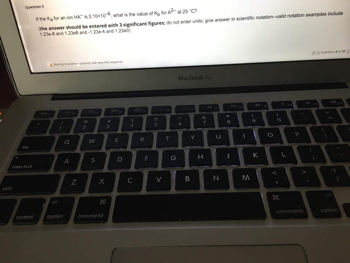 Question 5
If the Ka for an ion HA¯ is 2.10×10-6, what is the value of Kh for A2- at 25 °C?
(the answer should be entered with 3 significant figures; do not enter units; give answer in scientific notation--valid notation examples include
1.23e-8 and 1.23e8 and -1.23e-4 and 1.23e0)
Question 5 of 31
A Moving to another question will save this response.
MacBook Air
44
11
F10
F12
20
F3
888
FB
esc
F4
F5
F6
F1
23
24
&
*
4
5
8
9
Q
R
T
Y
tab
A
F
G
H
K
caps lock
C
V
shift
alt
alt
control
option
command
command
option
E
