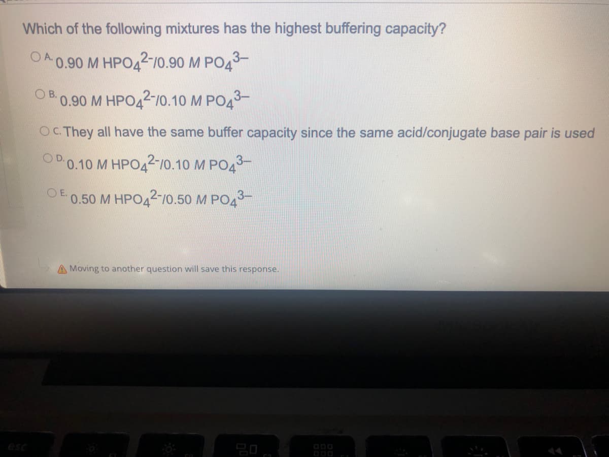 Which of the following mixtures has the highest buffering capacity?
OA0.90 M HPO42-10.90 M PO43-
B.
0.90 M HPO42-10.10 M PO43-
OC They all have the same buffer capacity since the same acid/conjugate base pair is used
OP 0.10 M HPO42-10.10 M PO43-
OE.
0.50 M HPO42-10.50 M PO43-
A Moving to another question will save this response.
esc
