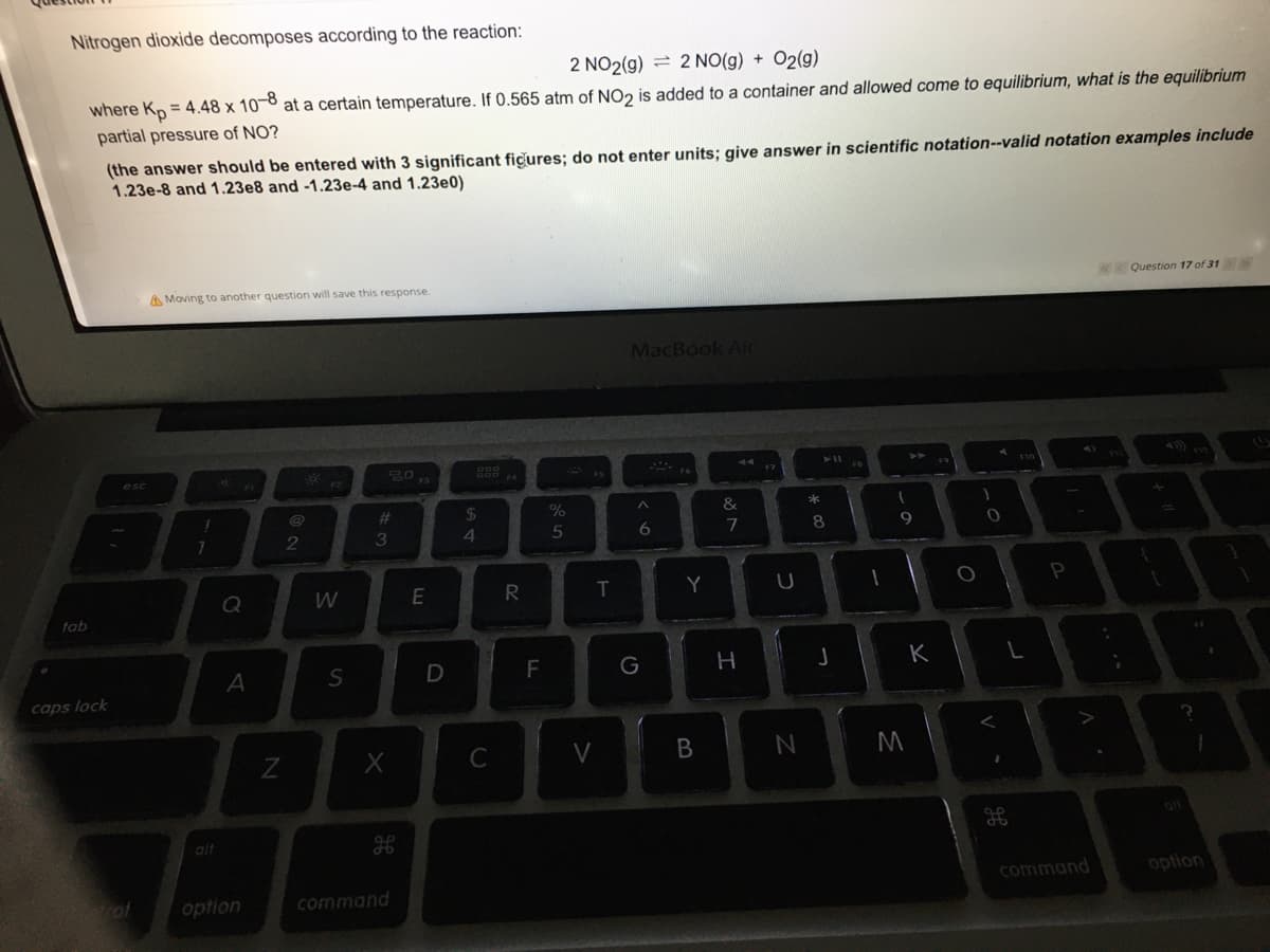 Nitrogen dioxide decomposes according to the reaction:
2 NO2(g) = 2 NO(g) + O2(g)
where Kp = 4.48 x 10-8 at a certain temperature. If 0.565 atm of NO2 is added to a container and allowed come to equilibrium, what is the equilibrium
partial pressure of NO?
(the answer should be entered with 3 significant fiçures; do not enter units; give answer in scientific notation--valid notation examples include
1.23e-8 and 1.23e8 and -1.23e-4 and 1.23e0)
Question 17 of 31
A Moving to another question will save this response.
MacBook Ain
esc
%23
24
%
&
*
2
3
7
9
Q
R
Y
tab
S
F
G
H
K
caps lock
C
B
ail
alt
command
option
option
command
LL

