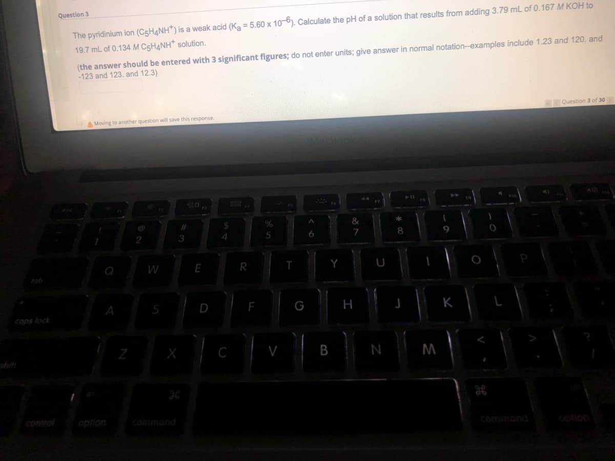 Question 3
The pyridinium ion (C5HANH) is a weak acid (Ka = 5.60 x 10-6). Calculate the pH of a solution that results from adding 3.79 mL of 0.167 M KOH to
19.7 mL of 0.134 M C5H4NH* solution.
(the answer should be entered with 3 significant figures; do not enter units; give answer in normal notation--examples include 1.23 and 120. and
-123 and 123. and 12.3)
Question 3 of 30
A Moving to another question will save this response.
F7
3
5
6
7
Q
W
E
R
tab
D
K
caps lock
M
shift
control
option
commond
commond
bolion
