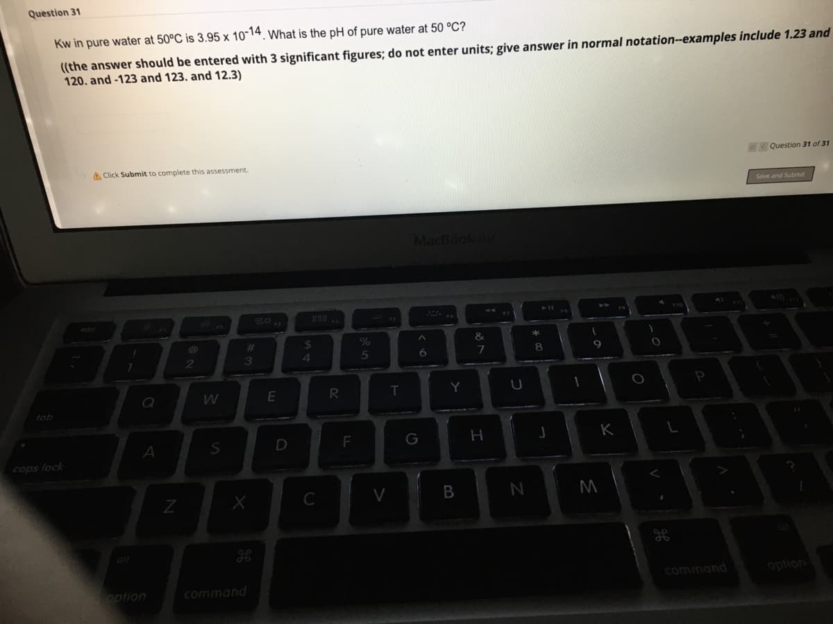 Question 31
Kw in pure water at 50°C is 3.95 x 10 14. What is the pH of pure water at 50 °C?
((the answer should be entered with 3 significant figures; do not enter units; give answer in normal notation-examples include 1.23 and
120. and -123 and 123. and 12.3)
< Question 31 of 31
A Click Submit to complete this assessment.
Save and Submit
MacBook Air
%24
3
4
8.
Q
R.
T
Y
P
tab
F
K
caps lock
C
V
oir
command
option
option
command
