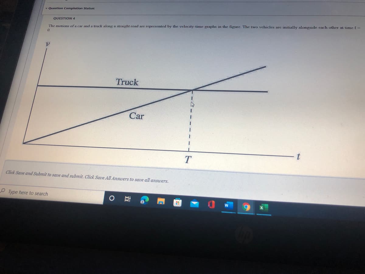 * Question Completion Status:
QUESTION 4
The motions of a car and a truck along a straight road are represented by the velocity-time graphs in the figure. The two vehicles are initially alongside each other at time t=
0.
Truck
Car
Click Save and Submit to save and submit. Click Save AI Answers to save all answers.
O Type here to search
