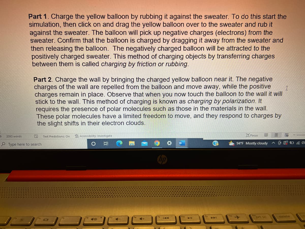 9
Part 1. Charge the yellow balloon by rubbing it against the sweater. To do this start the
simulation, then click on and drag the yellow balloon over to the sweater and rub it
against the sweater. The balloon will pick up negative charges (electrons) from the
sweater. Confirm that the balloon is charged by dragging it away from the sweater and
then releasing the balloon. The negatively charged balloon will be attracted to the
positively charged sweater. This method of charging objects by transferring charges
between them is called charging by friction or rubbing.
2093 words
I
Part 2. Charge the wall by bringing the charged yellow balloon near it. The negative
charges of the wall are repelled from the balloon and move away, while the positive
charges remain in place. Observe that when you now touch the balloon to the wall it will
stick to the wall. This method of charging is known as charging by polarization. It
requires the presence of polar molecules such as those in the materials in the wall.
These polar molecules have a limited freedom to move, and they respond to charges by
the slight shifts in their electron clouds.
K
Type here to search
Text Predictions: On
Accessibility: Investigate
B
48
(?
Focus
80
94°F Mostly cloudy
B
0
6