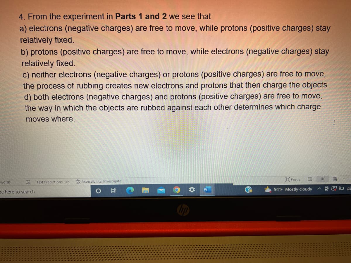 words
4. From the experiment in Parts 1 and 2 we see that
a) electrons (negative charges) are free to move, while protons (positive charges) stay
relatively fixed.
b) protons (positive charges) are free to move, while electrons (negative charges) stay
relatively fixed.
c) neither electrons (negative charges) or protons (positive charges) are free to move,
the process of rubbing creates new electrons and protons that then charge the objects.
d) both electrons (negative charges) and protons (positive charges) are free to move,
the way in which the objects are rubbed against each other determines which charge
moves where.
KX Text Predictions: On
be here to search
Accessibility: Investigate
i
O
Focus 00 B
94°F Mostly cloudy
I
OF