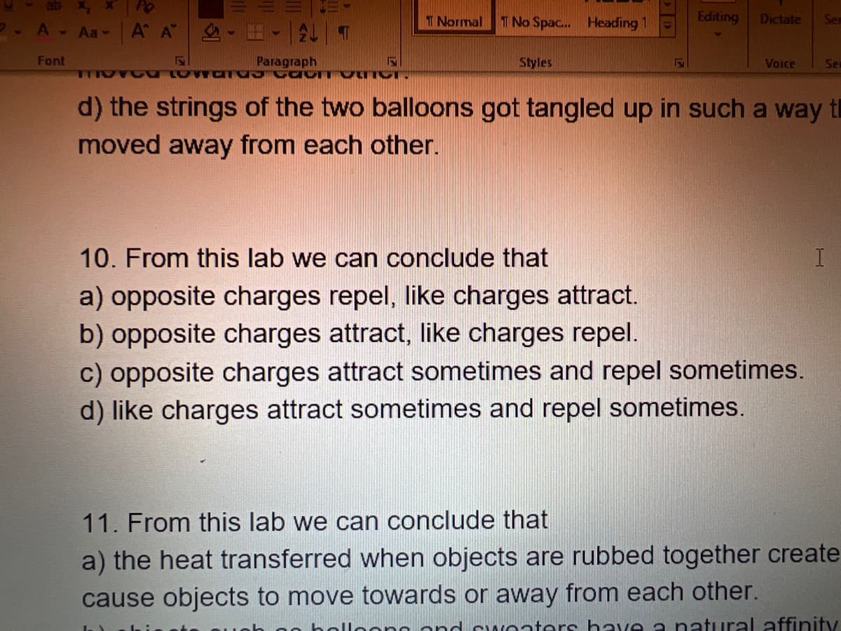 A - Aa-
Font
A A - H
AL T
Paragraph
TOTOO LATE CIT OMNCT.
T Normal
T No Spac... Heading 1
Styles
Editing Dictate Ser
Voice
d) the strings of the two balloons got tangled up in such a way t
moved away from each other.
10. From this lab we can conclude that
a) opposite charges repel, like charges attract.
b) opposite charges attract, like charges repel.
c) opposite charges attract sometimes and repel sometimes.
d) like charges attract sometimes and repel sometimes.
Ser
I
11. From this lab we can conclude that
a) the heat transferred when objects are rubbed together create
cause objects to move towards or away from each other.
sweaters have a natural affinity