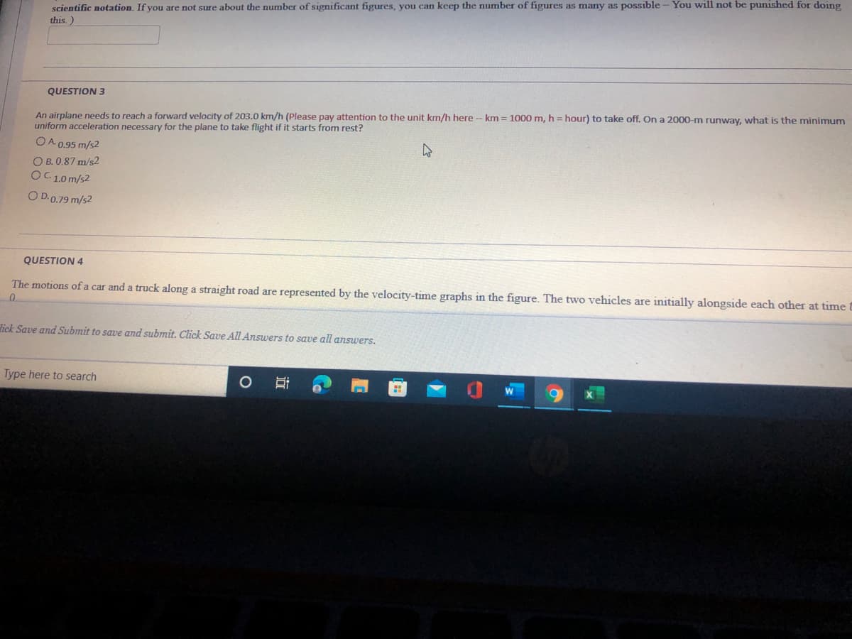 scientific notation. If you are not sure about the number of significant figures, you can keep the number of figures as many as possible - You will not be punished for doing
this.)
QUESTION 3
An airplane needs to reach a forward velocity of 203.0 km/h (Please pay attention to the unit km/h here -- km = 1000 m, h = hour) to take off. On a 2000-m runway, what is the minimum
uniform acceleration necessary for the plane to take flight if it starts from rest?
OA 0.95 m/s2
O B. 0.87 m/s2
OC1.0m/s2
O D.0.79 m/s2
QUESTION 4
The motions ofa car and a truck along a straight road are represented by the velocity-time graphs in the figure. The two vehicles are initially alongside each other at time
lick Save and Submit to save and submit. Click Save All Answers to save all answers.
Type here to search
近
