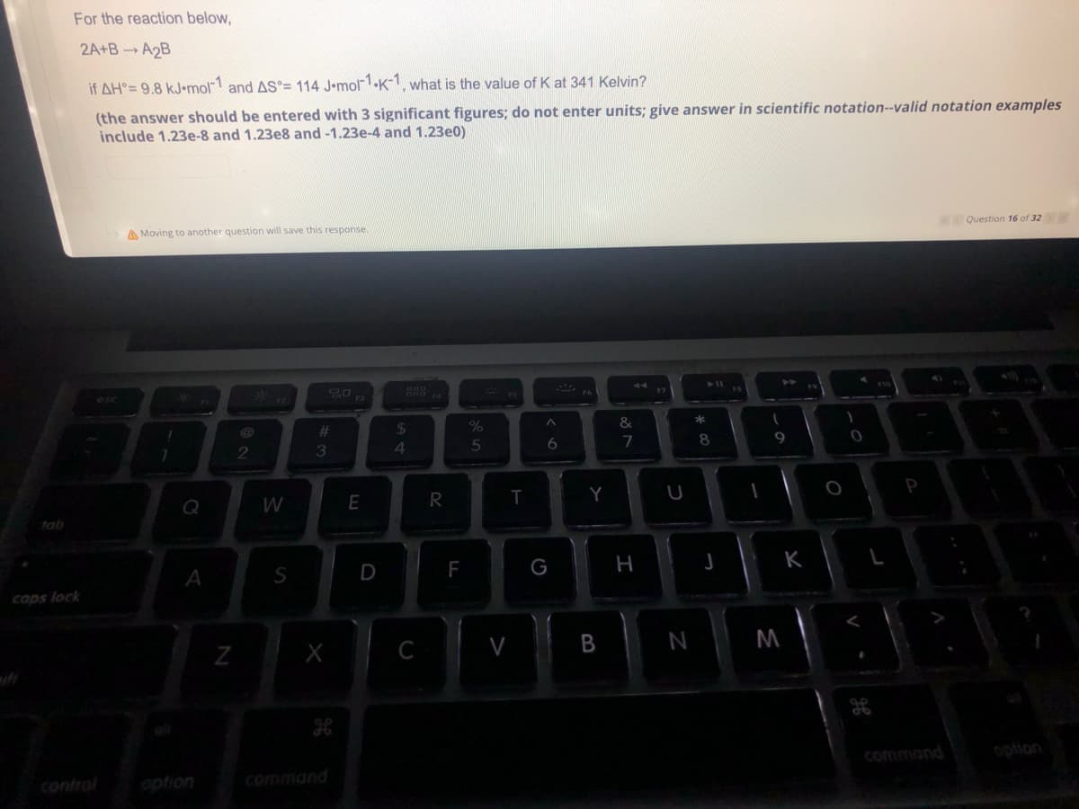 For the reaction below,
2A+BA2B
if AH°= 9.8 kJ-mol-1 and AS°= 114 J-mol-1.K-1, what is the value of K at 341 Kelvin?
(the answer should be entered with 3 significant figures; do not enter units; give answer in scientific notation--valid notation examples
include 1.23e-8 and 1.23e8 and -1.23e-4 and 1.23e0)
Question 16 of 32 > >>
A Moving to another question will save this response.
44
➤ 11
20
2
tab
caps lock
esc
!
7
A
option
N
W
S
#3
X
command
E
D
54
$
C
R
F
%
5
V
T
A
6
G
Y
B
&
7
H
U
N
* 00
8
J
1
(
9
M
K
O
P
L
command
option