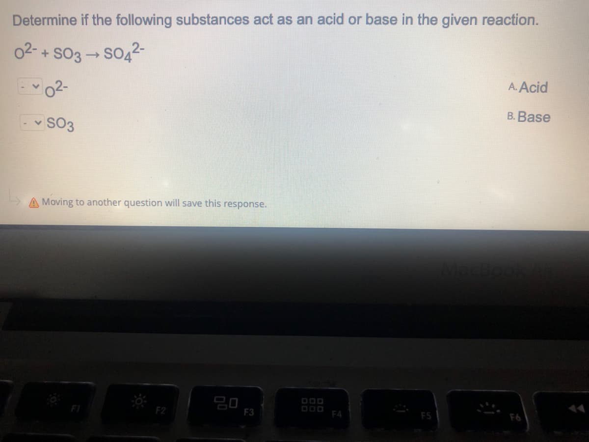 Determine if the following substances act as an acid or base in the given reaction.
02- + sO3 SO42-
A. Acid
B. Base
v SO3
A Moving to another question will save this response.
F3
D00
F4
F5
F6
