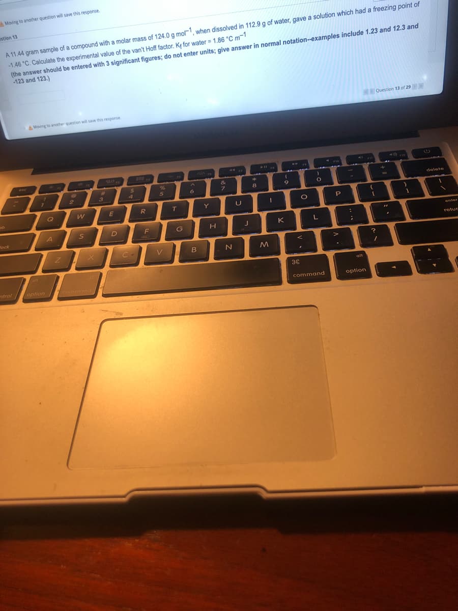 Moving to another question will save this response.
estion 13
A 11.44 gram sample of a compound with a molar mass of 124.0 g mo, when dissolved in 112.9 g of water, gave a solution which had a freezing point of
-1.46 °C. Calculate the experimental value of the van't Hoff factor. K¢ for water = 1.86 °C m¬1
(the answer should be entered with 3 significant figures; do not enter units; give answer in normal notation-examples include 1.23 and 12.3 and
123 and 123.)
Question 13 of 29
A Moving to anotther question will save this response
40 -
P11
esc
24
4.
&
%23
3
6
8
9
delete
E
R
T.
Y
:
enter
Mock
F
H.
K
L
retur
X C-
V
alt
alt
ntrol /
option command
command
option
