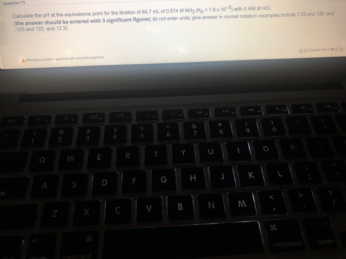 Question 11
Calculate the pH at the equivalence point for the titration of 60.7 mL of 0.574 M NH3 (Kh = 1.8 x 10-5) with 0.469 M HCI.
(the answer should be entered with 3 significant figures; do not enter units; give answer in normal notation--examples include 1.23 and 120. and
-123 and 123. and 12.3)
Question 11 of 30
A Moving to another question will save this response.
ES
esc
F3
@
%23
%
&
3.
4
6
7
8
9
P
W
E
S
D
H
ck
C
N
command
option
ontion
Gommand
B
