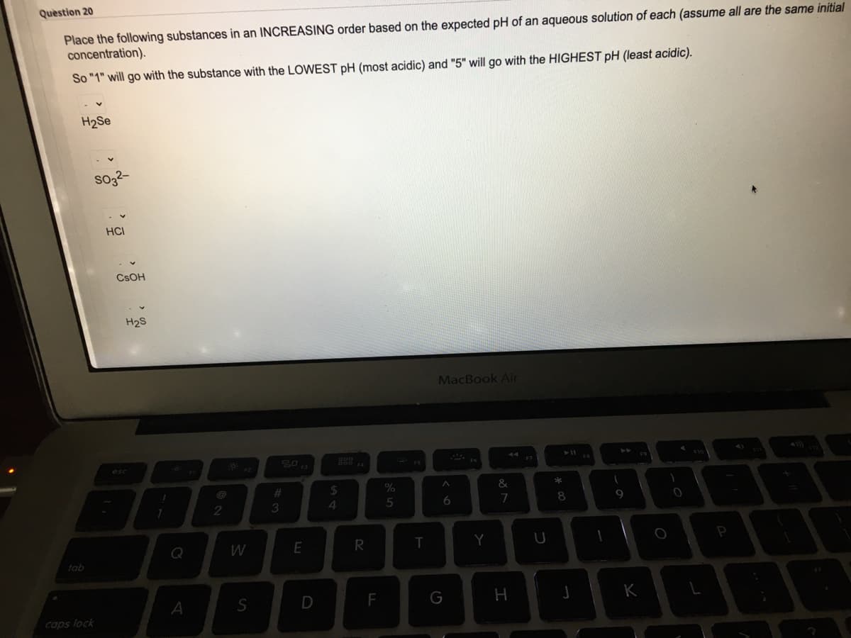 Question 20
Place the following substances in an INCREASING order based on the expected pH of an aqueous solution of each (assume all are the same initial
concentration).
So "1" will go with the substance with the LOWEST pH (most acidic) and "5" will go with the HIGHEST pH (least acidic).
H2Se
sog-
HCI
CSOH
H2S
MacBook Air
F7
esc
%23
24
&
3.
4
5
6
9
Q
R
Y
tab
A
F
G
H
K
caps lock
