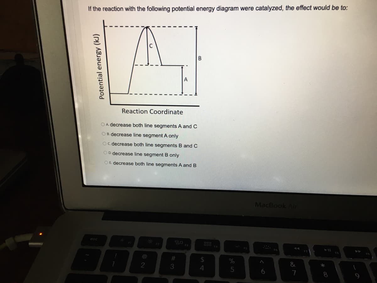 If the reaction with the following potential energy diagram were catalyzed, the effect would be to:
Reaction Coordinate
OA. decrease both line segments A andC
O B. decrease line segment A only
Oc. decrease both line segments
and C
OD. decrease line segment B only
OE decrease both line segments A and B
MacBook Air
esc
@
23
2$
&
2
6
7
8.
Potential energy (kJ)
