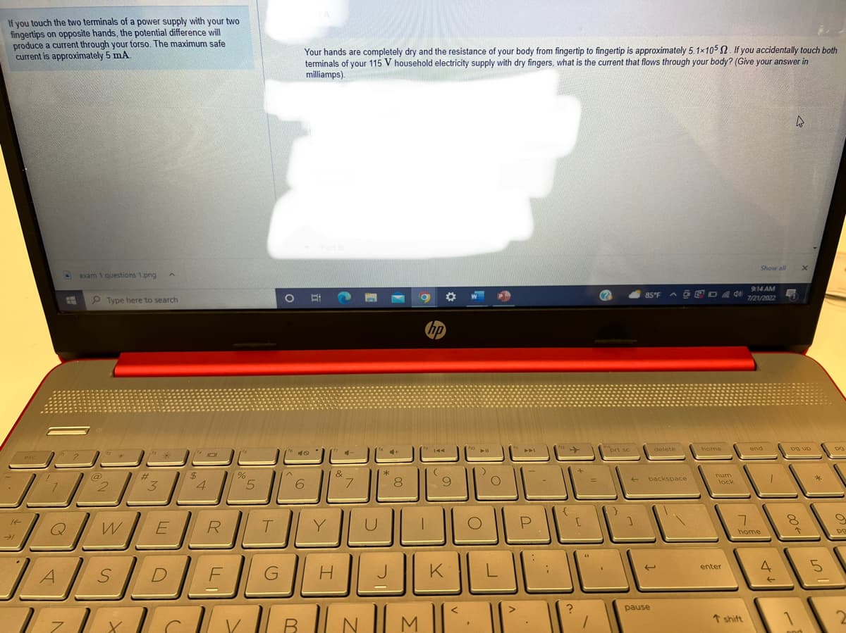 If you touch the two terminals of a power supply with your two
fingertips on opposite hands, the potential difference will
produce a current through your forso. The maximum safe
current is approximately 5 mA.
If
esc
→1
L
ww
JA
]]
JA
exam 1 questions 1.png
7
Type here to search
@
2
2
Q W
S
#t
3
1¹4101
E
$
4
%
5
T
O
^
R
DEG
Your hands are completely dry and the resistance of your body from fingertip to fingertip is approximately 5.1×105 2. If you accidentally touch both
terminals of your 115 V household electricity supply with dry fingers, what is the current that flows through your body? (Give your answer in
milliamps).
6
Y
&
H
7
4+
Ek
*
8
J
hp
⁹144
(
9
10 11
K
<
YBNI| M ||'.
O
)
JE
P
:
;
{...
?
[
46
=
1
(?)
prt sc
]
85°F
AGED
pause
delete
backspace
home
num
40
lock
enter
Show all
↑ shift
9:14 AM
7/21/2022
end
7
home
T
4
←
4
pg up
8
X
K
1
DDD
*
5
PG
9
po
2